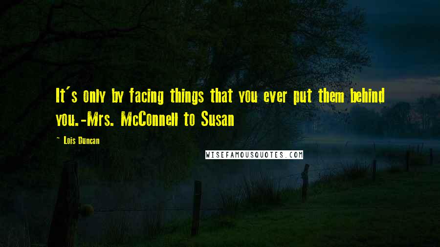 Lois Duncan Quotes: It's only by facing things that you ever put them behind you.-Mrs. McConnell to Susan
