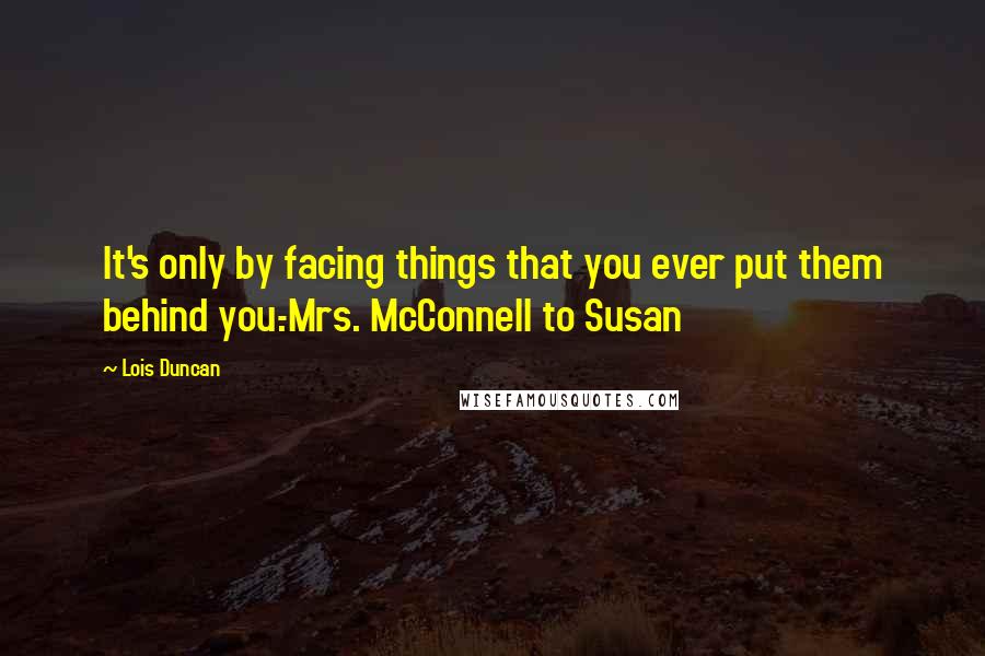Lois Duncan Quotes: It's only by facing things that you ever put them behind you.-Mrs. McConnell to Susan