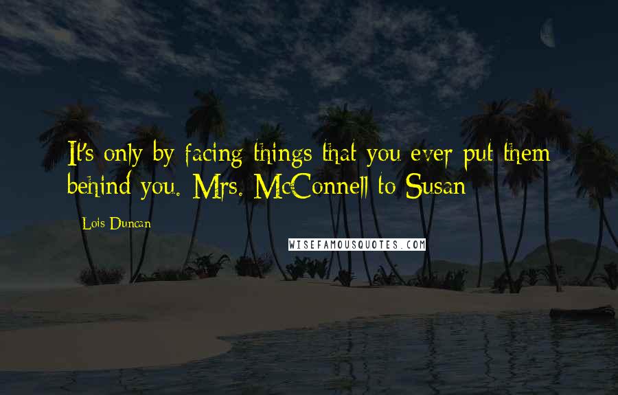 Lois Duncan Quotes: It's only by facing things that you ever put them behind you.-Mrs. McConnell to Susan