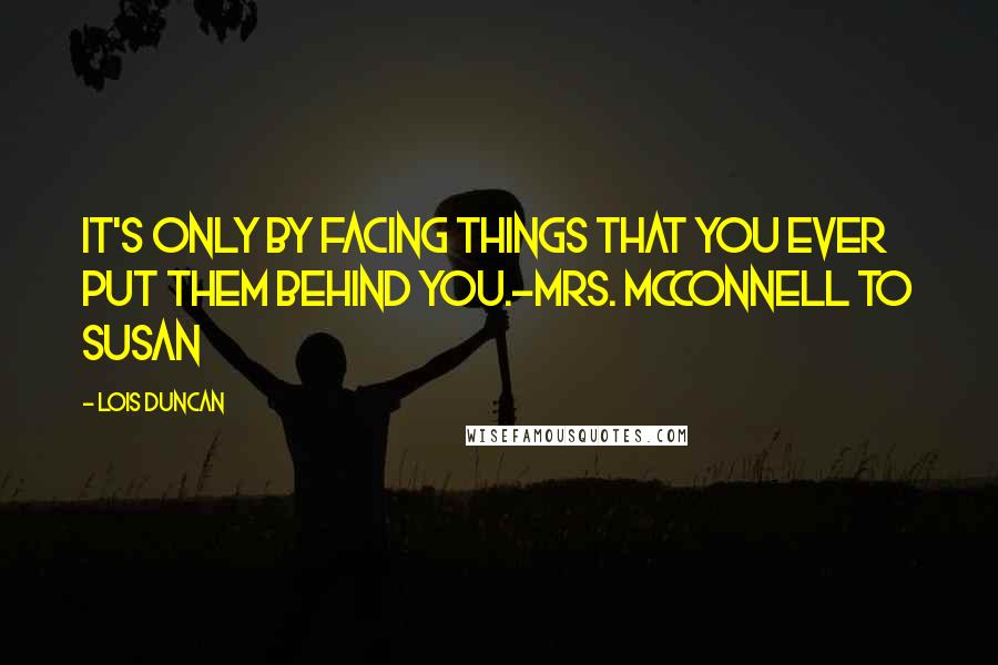 Lois Duncan Quotes: It's only by facing things that you ever put them behind you.-Mrs. McConnell to Susan