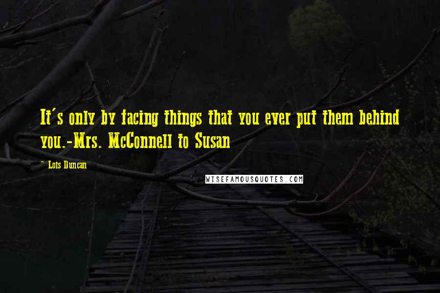 Lois Duncan Quotes: It's only by facing things that you ever put them behind you.-Mrs. McConnell to Susan