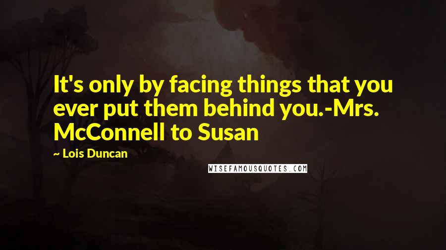 Lois Duncan Quotes: It's only by facing things that you ever put them behind you.-Mrs. McConnell to Susan