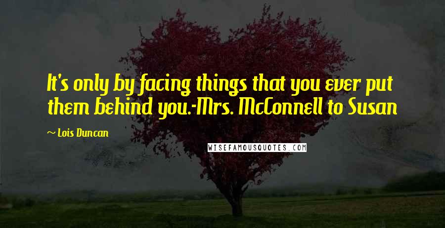 Lois Duncan Quotes: It's only by facing things that you ever put them behind you.-Mrs. McConnell to Susan