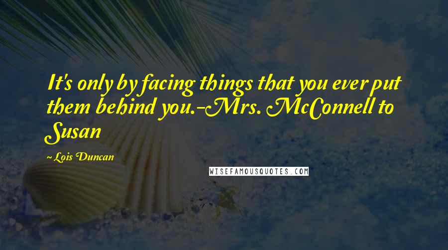 Lois Duncan Quotes: It's only by facing things that you ever put them behind you.-Mrs. McConnell to Susan