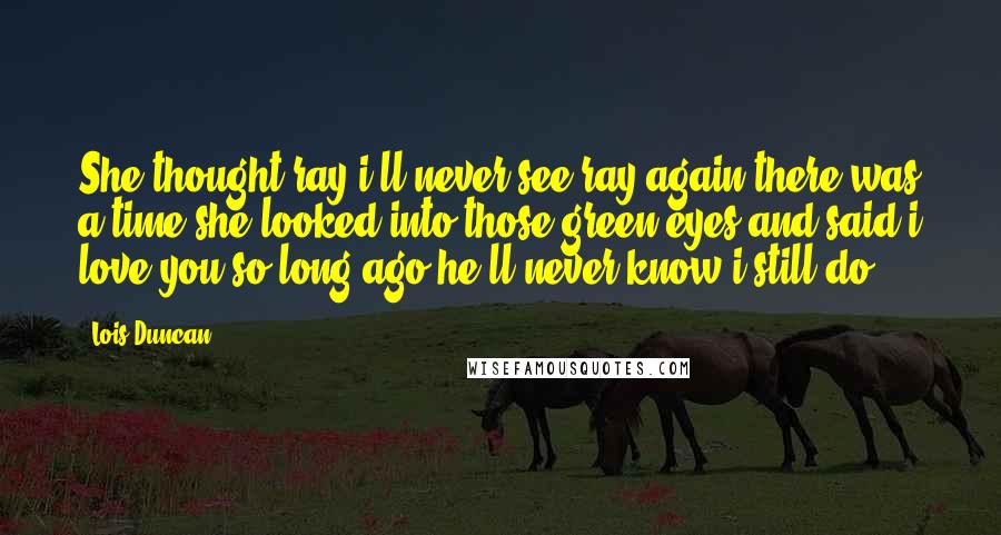 Lois Duncan Quotes: She thought ray i'll never see ray again there was a time she looked into those green eyes and said i love you so long ago he'll never know i still do