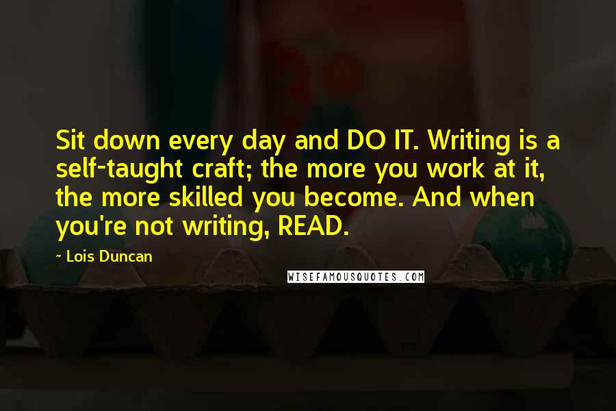 Lois Duncan Quotes: Sit down every day and DO IT. Writing is a self-taught craft; the more you work at it, the more skilled you become. And when you're not writing, READ.