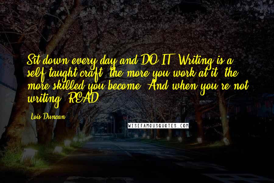 Lois Duncan Quotes: Sit down every day and DO IT. Writing is a self-taught craft; the more you work at it, the more skilled you become. And when you're not writing, READ.