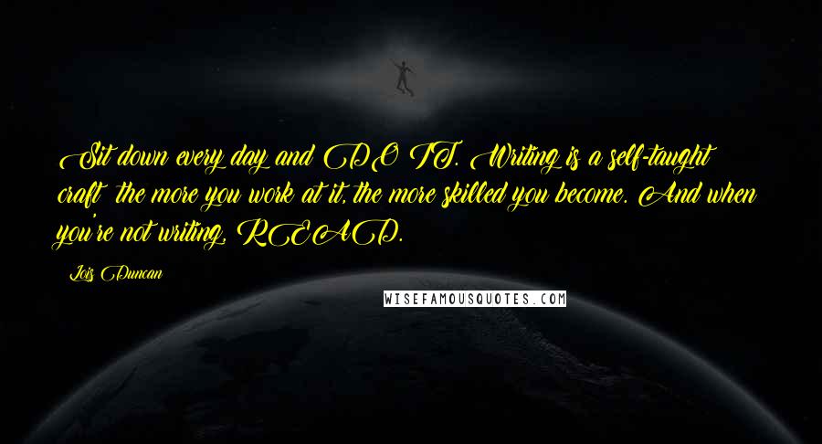 Lois Duncan Quotes: Sit down every day and DO IT. Writing is a self-taught craft; the more you work at it, the more skilled you become. And when you're not writing, READ.