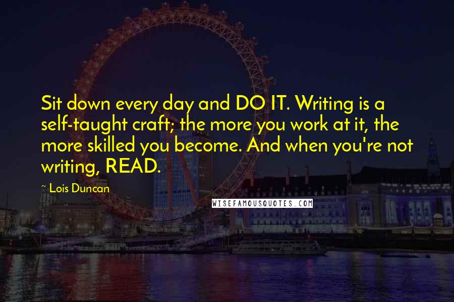 Lois Duncan Quotes: Sit down every day and DO IT. Writing is a self-taught craft; the more you work at it, the more skilled you become. And when you're not writing, READ.