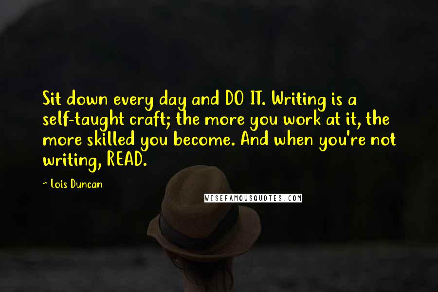 Lois Duncan Quotes: Sit down every day and DO IT. Writing is a self-taught craft; the more you work at it, the more skilled you become. And when you're not writing, READ.