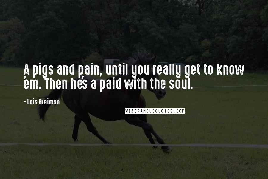 Lois Greiman Quotes: A pigs and pain, until you really get to know 'em. Then he's a paid with the soul.