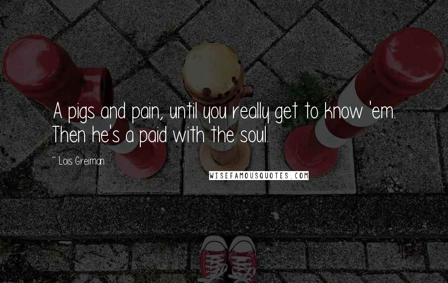 Lois Greiman Quotes: A pigs and pain, until you really get to know 'em. Then he's a paid with the soul.