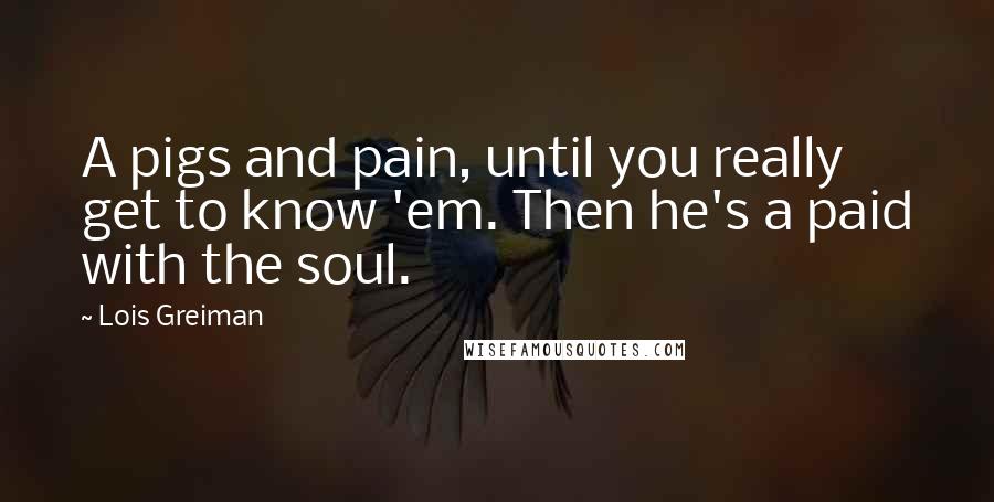 Lois Greiman Quotes: A pigs and pain, until you really get to know 'em. Then he's a paid with the soul.