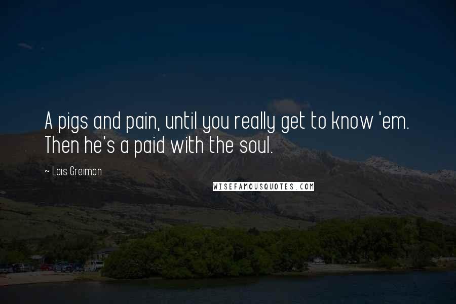 Lois Greiman Quotes: A pigs and pain, until you really get to know 'em. Then he's a paid with the soul.