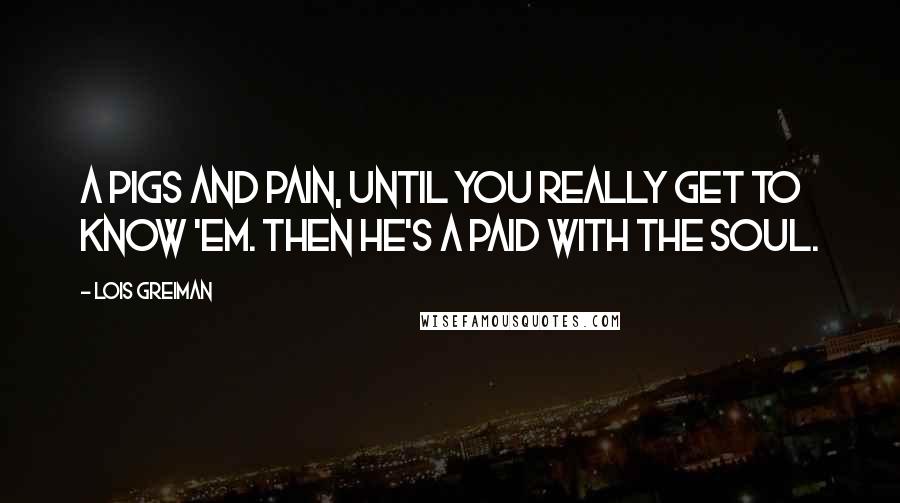 Lois Greiman Quotes: A pigs and pain, until you really get to know 'em. Then he's a paid with the soul.