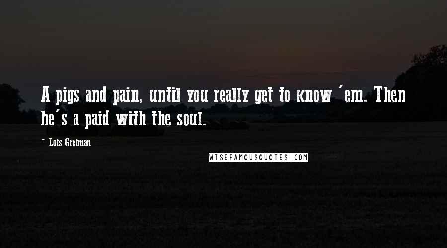 Lois Greiman Quotes: A pigs and pain, until you really get to know 'em. Then he's a paid with the soul.