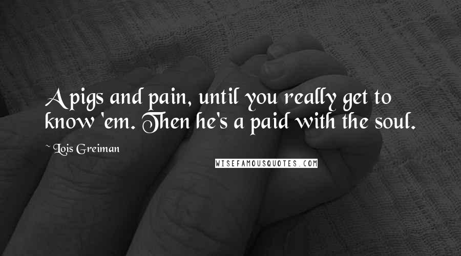 Lois Greiman Quotes: A pigs and pain, until you really get to know 'em. Then he's a paid with the soul.