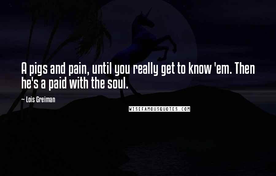 Lois Greiman Quotes: A pigs and pain, until you really get to know 'em. Then he's a paid with the soul.