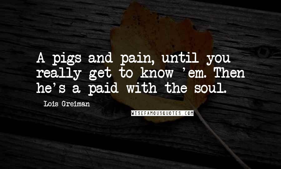 Lois Greiman Quotes: A pigs and pain, until you really get to know 'em. Then he's a paid with the soul.