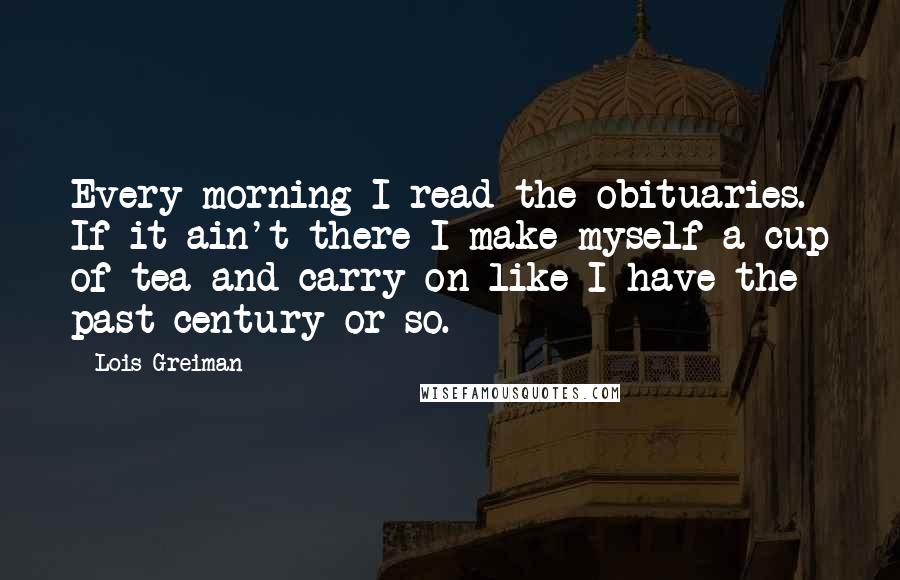 Lois Greiman Quotes: Every morning I read the obituaries. If it ain't there I make myself a cup of tea and carry on like I have the past century or so.