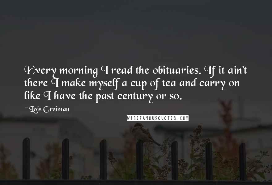 Lois Greiman Quotes: Every morning I read the obituaries. If it ain't there I make myself a cup of tea and carry on like I have the past century or so.