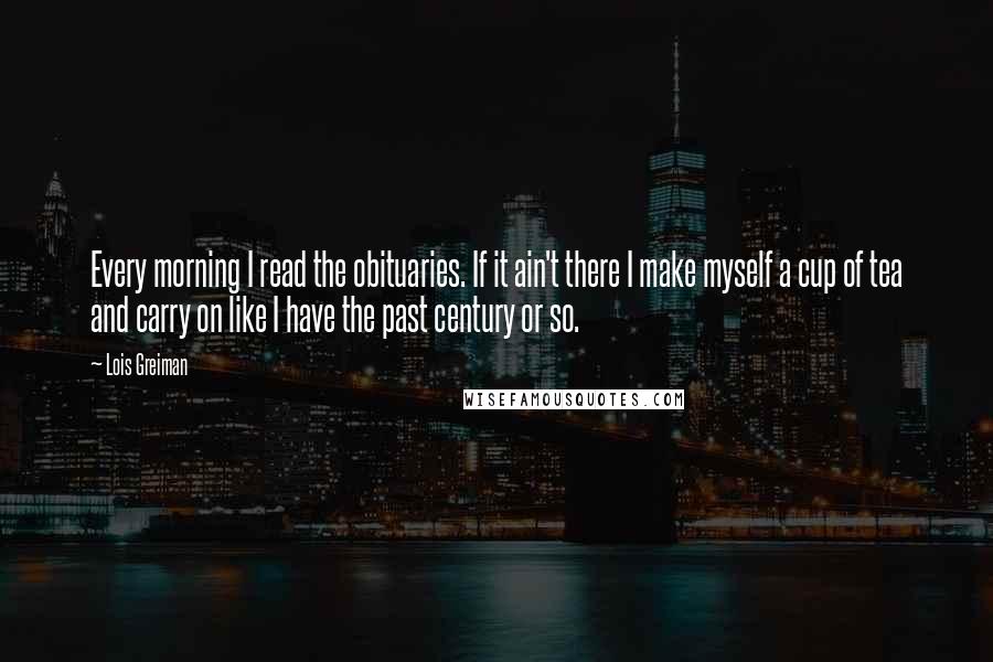 Lois Greiman Quotes: Every morning I read the obituaries. If it ain't there I make myself a cup of tea and carry on like I have the past century or so.