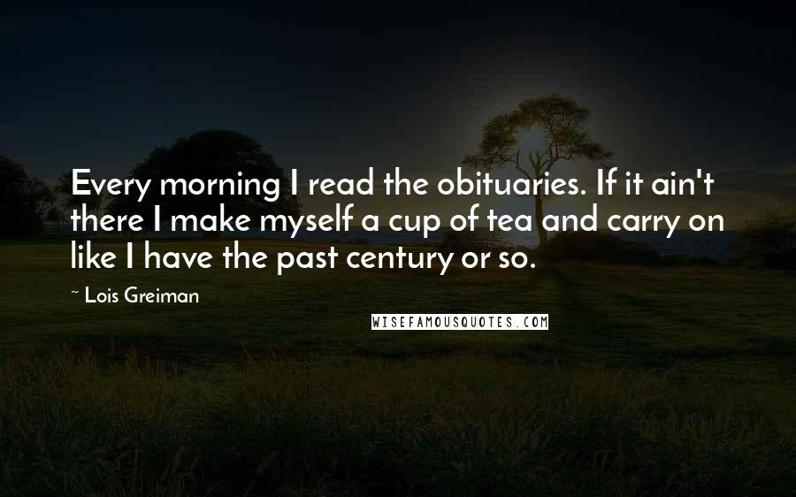 Lois Greiman Quotes: Every morning I read the obituaries. If it ain't there I make myself a cup of tea and carry on like I have the past century or so.