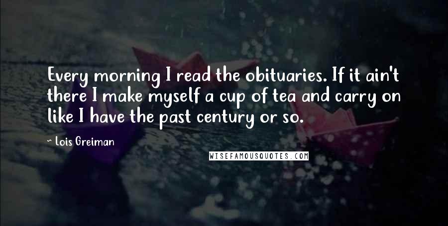 Lois Greiman Quotes: Every morning I read the obituaries. If it ain't there I make myself a cup of tea and carry on like I have the past century or so.