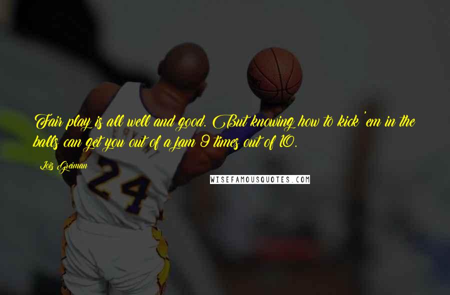 Lois Greiman Quotes: Fair play is all well and good. But knowing how to kick 'em in the balls can get you out of a jam 9 times out of 10.