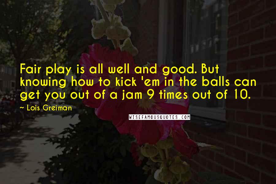 Lois Greiman Quotes: Fair play is all well and good. But knowing how to kick 'em in the balls can get you out of a jam 9 times out of 10.