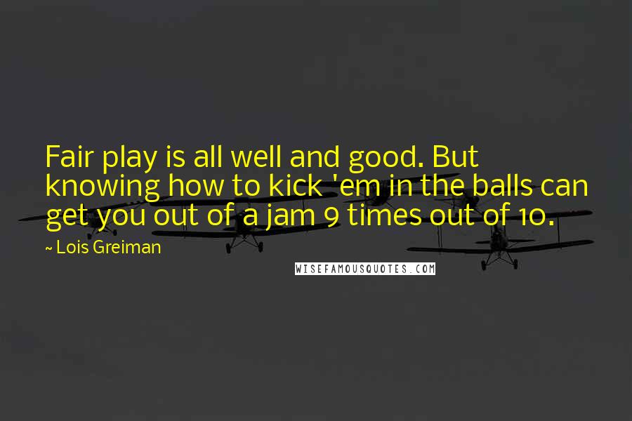 Lois Greiman Quotes: Fair play is all well and good. But knowing how to kick 'em in the balls can get you out of a jam 9 times out of 10.