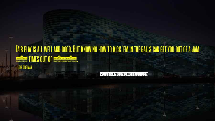 Lois Greiman Quotes: Fair play is all well and good. But knowing how to kick 'em in the balls can get you out of a jam 9 times out of 10.