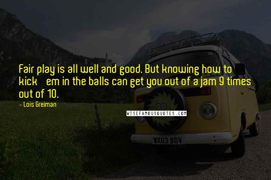 Lois Greiman Quotes: Fair play is all well and good. But knowing how to kick 'em in the balls can get you out of a jam 9 times out of 10.