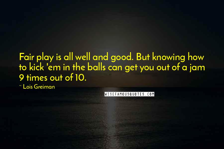 Lois Greiman Quotes: Fair play is all well and good. But knowing how to kick 'em in the balls can get you out of a jam 9 times out of 10.