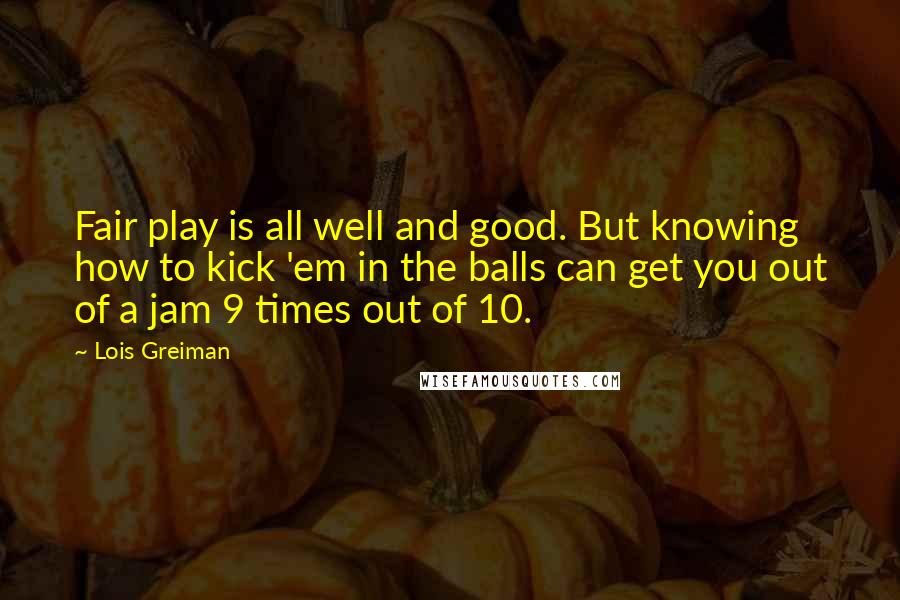 Lois Greiman Quotes: Fair play is all well and good. But knowing how to kick 'em in the balls can get you out of a jam 9 times out of 10.