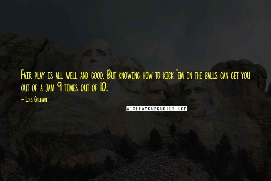 Lois Greiman Quotes: Fair play is all well and good. But knowing how to kick 'em in the balls can get you out of a jam 9 times out of 10.