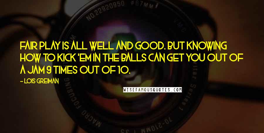 Lois Greiman Quotes: Fair play is all well and good. But knowing how to kick 'em in the balls can get you out of a jam 9 times out of 10.