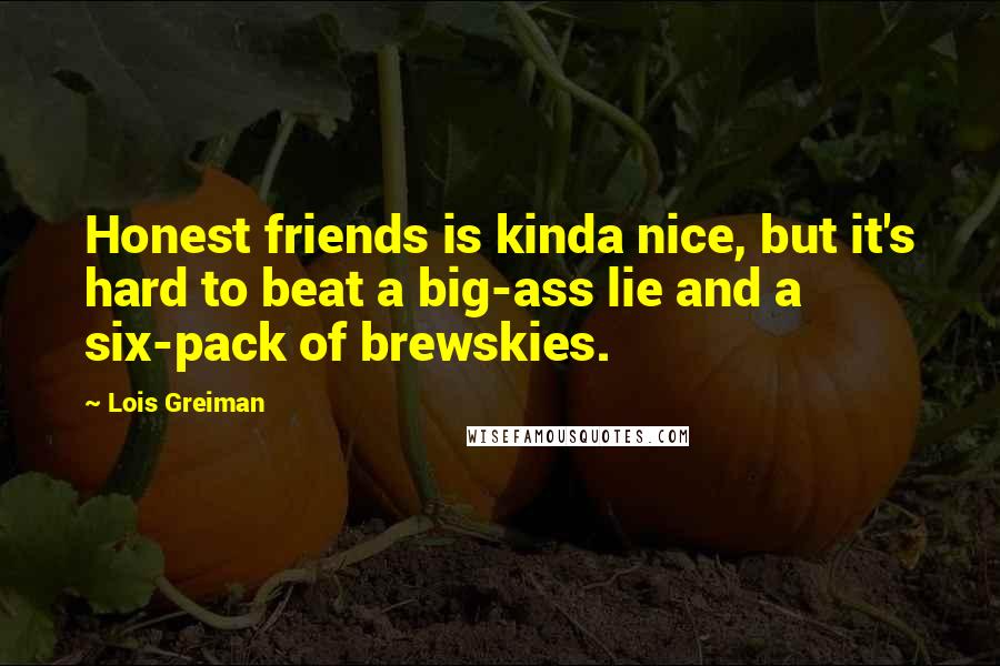 Lois Greiman Quotes: Honest friends is kinda nice, but it's hard to beat a big-ass lie and a six-pack of brewskies.