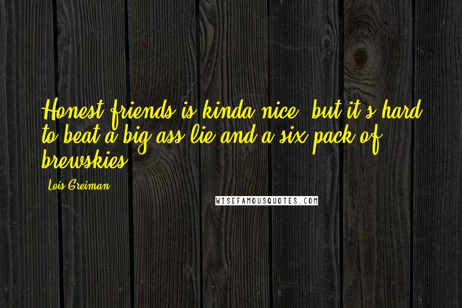 Lois Greiman Quotes: Honest friends is kinda nice, but it's hard to beat a big-ass lie and a six-pack of brewskies.