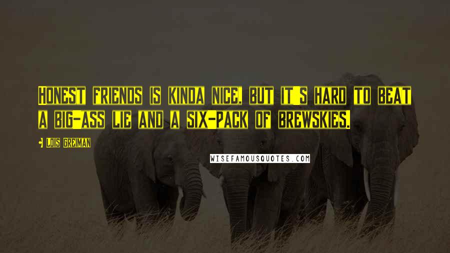 Lois Greiman Quotes: Honest friends is kinda nice, but it's hard to beat a big-ass lie and a six-pack of brewskies.