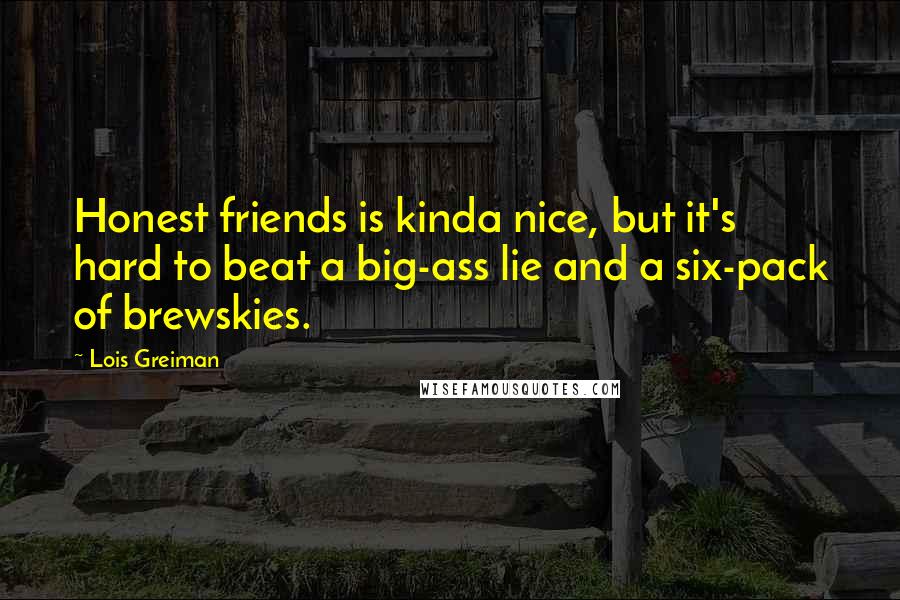 Lois Greiman Quotes: Honest friends is kinda nice, but it's hard to beat a big-ass lie and a six-pack of brewskies.