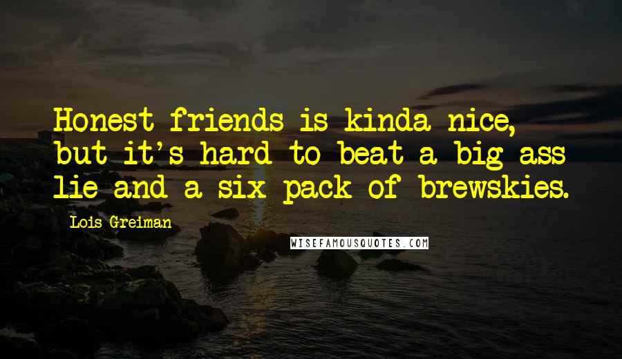 Lois Greiman Quotes: Honest friends is kinda nice, but it's hard to beat a big-ass lie and a six-pack of brewskies.