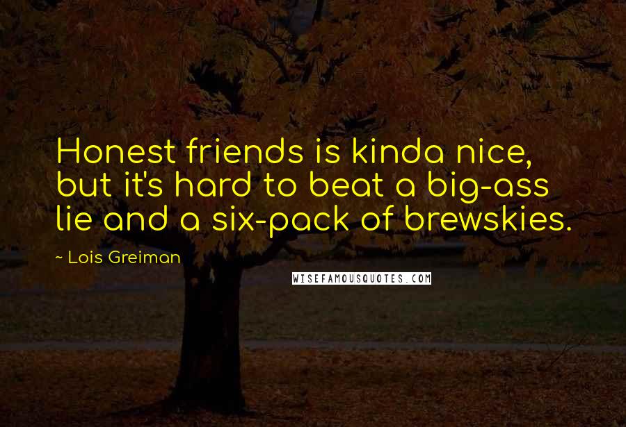 Lois Greiman Quotes: Honest friends is kinda nice, but it's hard to beat a big-ass lie and a six-pack of brewskies.