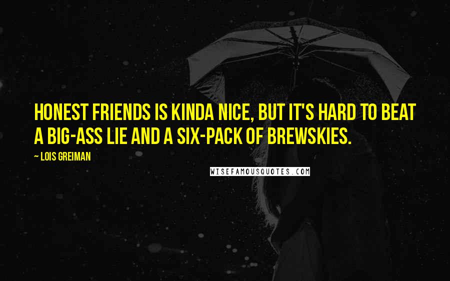 Lois Greiman Quotes: Honest friends is kinda nice, but it's hard to beat a big-ass lie and a six-pack of brewskies.