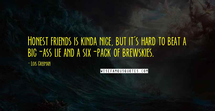 Lois Greiman Quotes: Honest friends is kinda nice, but it's hard to beat a big-ass lie and a six-pack of brewskies.