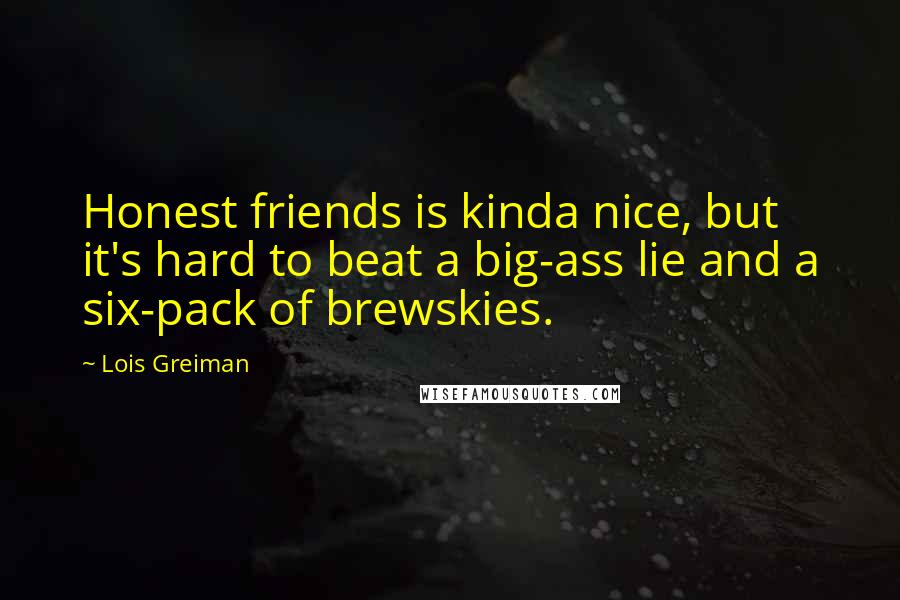 Lois Greiman Quotes: Honest friends is kinda nice, but it's hard to beat a big-ass lie and a six-pack of brewskies.