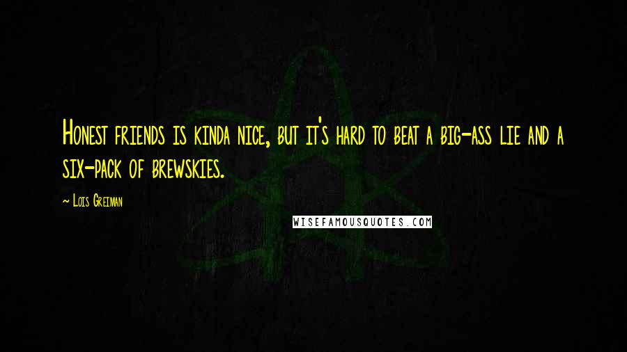 Lois Greiman Quotes: Honest friends is kinda nice, but it's hard to beat a big-ass lie and a six-pack of brewskies.