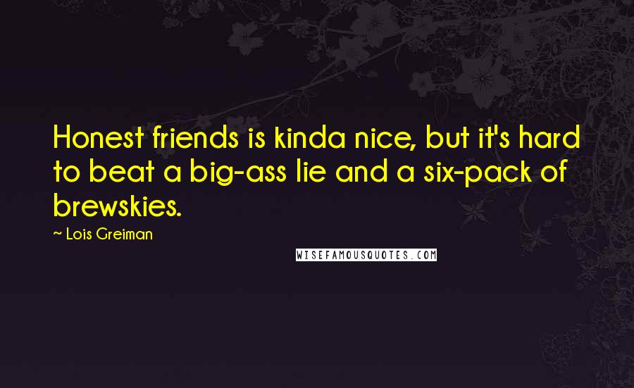 Lois Greiman Quotes: Honest friends is kinda nice, but it's hard to beat a big-ass lie and a six-pack of brewskies.
