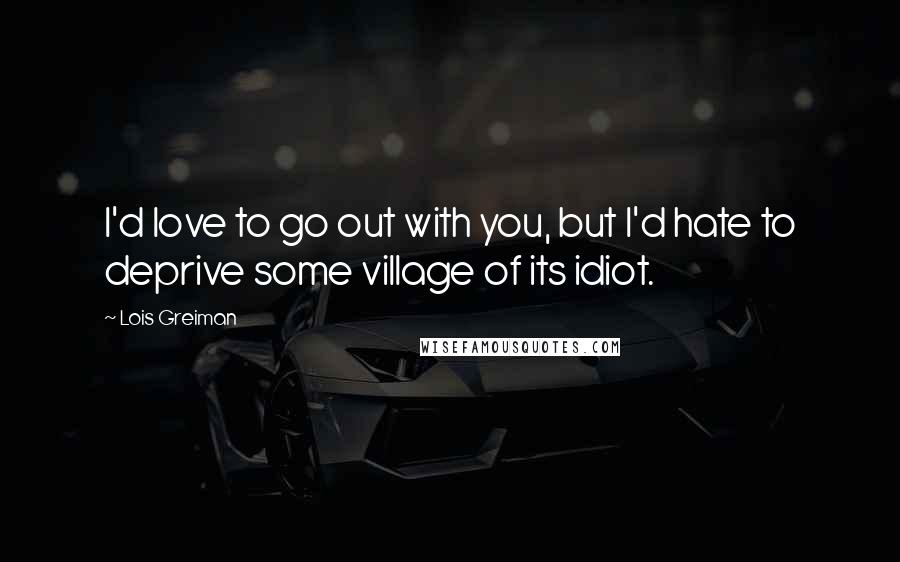 Lois Greiman Quotes: I'd love to go out with you, but I'd hate to deprive some village of its idiot.