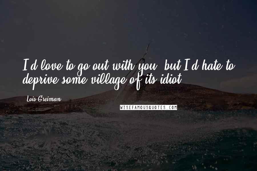 Lois Greiman Quotes: I'd love to go out with you, but I'd hate to deprive some village of its idiot.